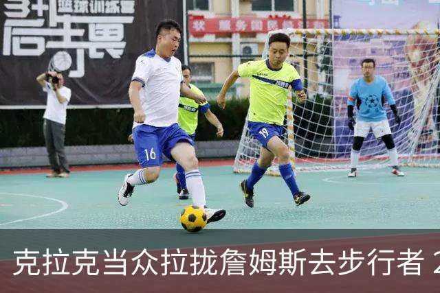 克拉克当众拉拢詹姆斯去步行者 20分钟后得知签76人后反应太真实