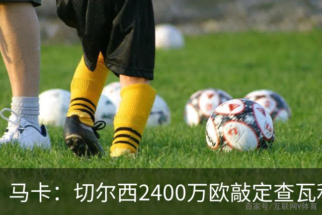 马卡：切尔西2400万欧敲定查瓦利亚交易，球员准备接受体检并签约